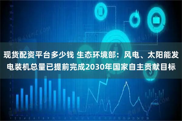 现货配资平台多少钱 生态环境部：风电、太阳能发电装机总量已提前完成2030年国家自主贡献目标