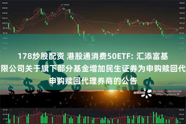 178炒股配资 港股通消费50ETF: 汇添富基金管理股份有限公司关于旗下部分基金增加民生证券为申购赎回代理券商的公告