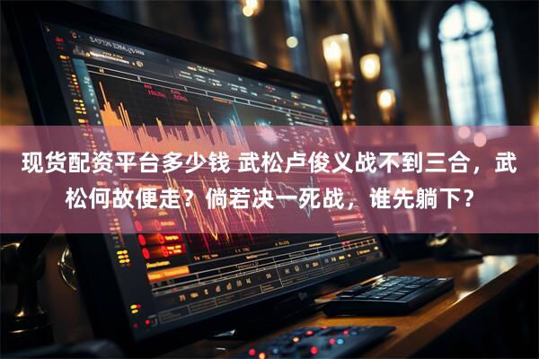 现货配资平台多少钱 武松卢俊义战不到三合，武松何故便走？倘若决一死战，谁先躺下？