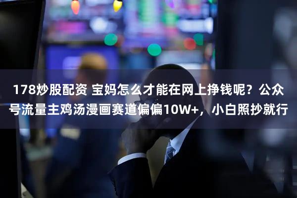 178炒股配资 宝妈怎么才能在网上挣钱呢?公众号流量主鸡汤漫画赛道偏偏10W+,小白照抄就行
