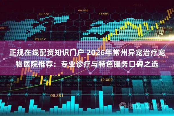 正规在线配资知识门户 2026年常州异宠治疗宠物医院推荐：专业诊疗与特色服务口碑之选
