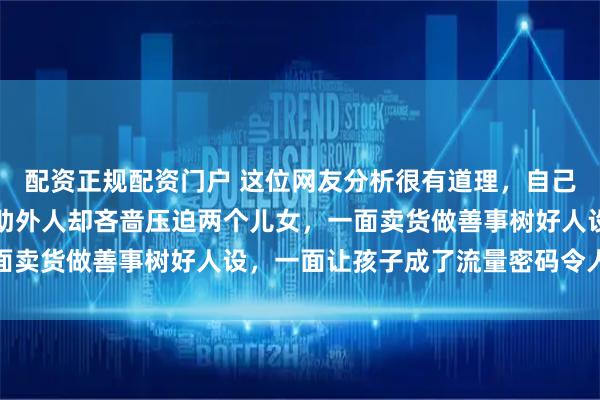 配资正规配资门户 这位网友分析很有道理,自己亲人需要帮助不帮,帮助外人却吝啬压迫两个儿女,一面卖货做善事树好人设,一面让孩子成了流量密码令人心酸