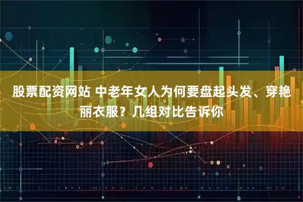 股票配资网站 中老年女人为何要盘起头发、穿艳丽衣服？几组对比告诉你