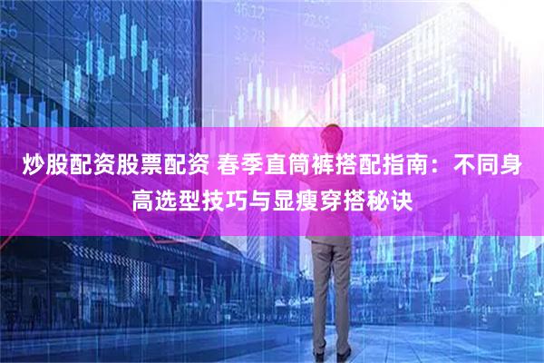 炒股配资股票配资 春季直筒裤搭配指南：不同身高选型技巧与显瘦穿搭秘诀