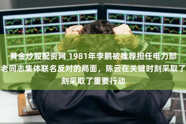 黄金炒股配资网 1981年李鹏被推荐担任电力部长，面对老同志集体联名反对的局面，陈云在关键时刻采取了重要行动