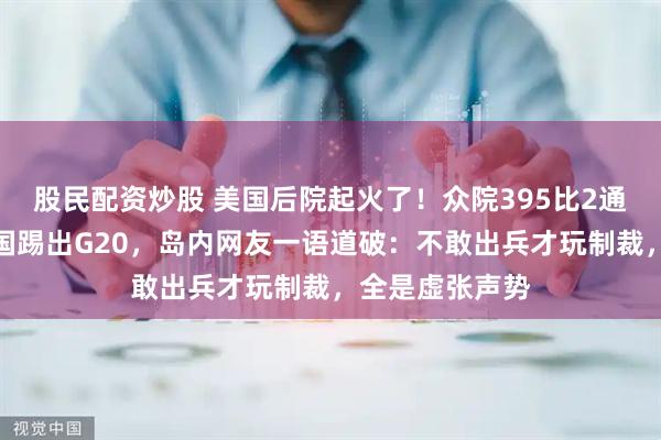 股民配资炒股 美国后院起火了！众院395比2通过恶法欲将中国踢出G20，岛内网友一语道破：不敢出兵才玩制裁，全是虚张声势