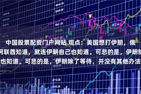 中国股票配资门户网站 观点：美国想打伊朗，俄罗斯知道，沙特知道，阿联酋知道，就连伊朗自己也知道。可悲的是，伊朗除了等待，并没有其他办法
