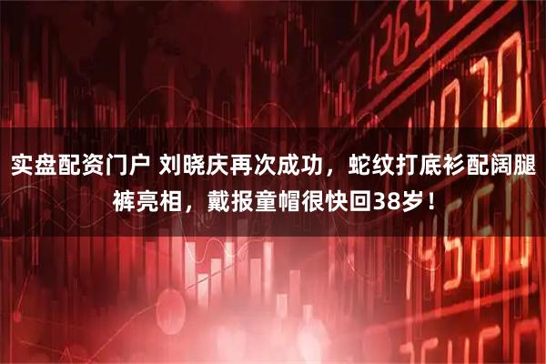 实盘配资门户 刘晓庆再次成功,蛇纹打底衫配阔腿裤亮相,戴报童帽很快回38岁!