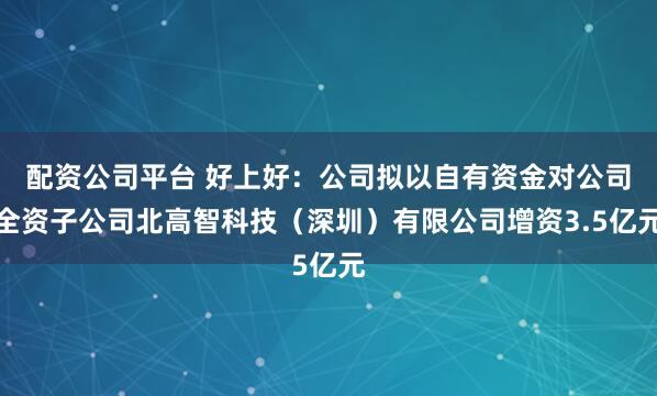 配资公司平台 好上好：公司拟以自有资金对公司全资子公司北高智科技（深圳）有限公司增资3.5亿元