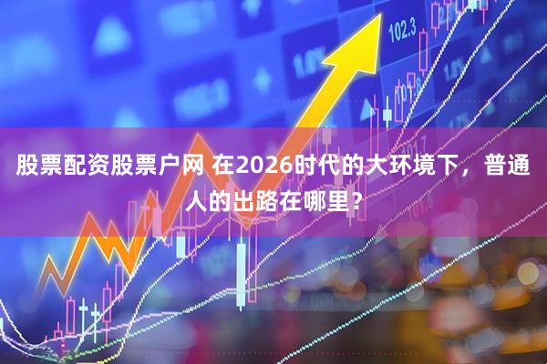 股票配资股票户网 在2026时代的大环境下,普通人的出路在哪里?