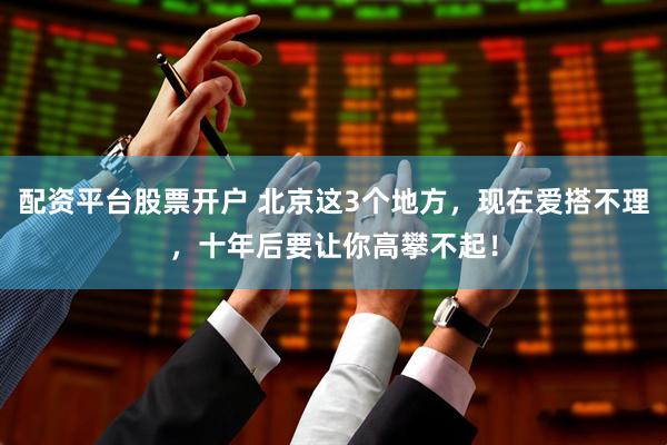 配资平台股票开户 北京这3个地方，现在爱搭不理，十年后要让你高攀不起！