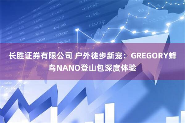 长胜证券有限公司 户外徒步新宠：GREGORY蜂鸟NANO登山包深度体验