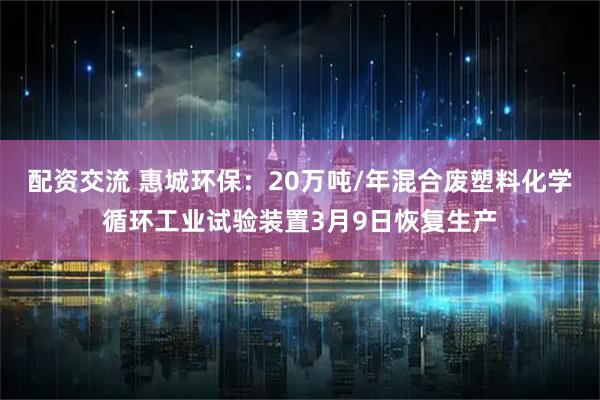 配资交流 惠城环保：20万吨/年混合废塑料化学循环工业试验装置3月9日恢复生产