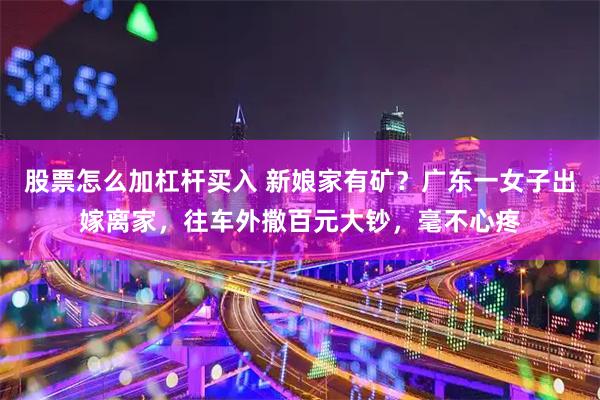 股票怎么加杠杆买入 新娘家有矿?广东一女子出嫁离家,往车外撒百元大钞,毫不心疼