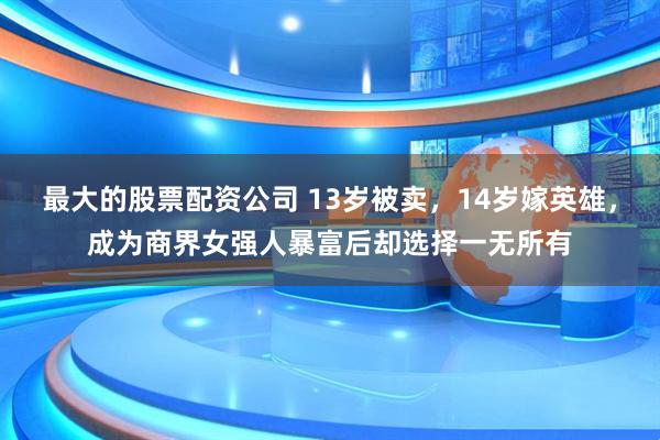最大的股票配资公司 13岁被卖，14岁嫁英雄，成为商界女强人暴富后却选择一无所有