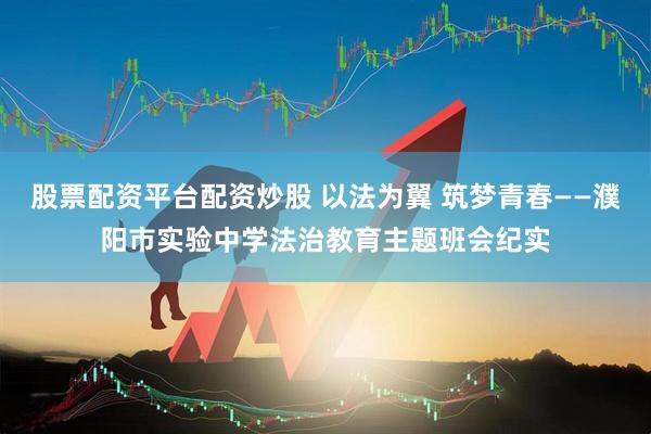 股票配资平台配资炒股 以法为翼 筑梦青春——濮阳市实验中学法治教育主题班会纪实