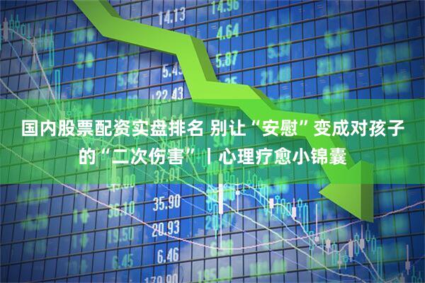 国内股票配资实盘排名 别让“安慰”变成对孩子的“二次伤害”丨心理疗愈小锦囊