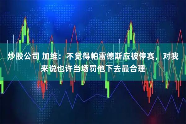 炒股公司 加维：不觉得帕雷德斯应被停赛，对我来说也许当场罚他下去最合理
