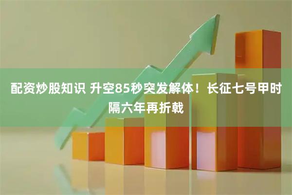 配资炒股知识 升空85秒突发解体！长征七号甲时隔六年再折戟