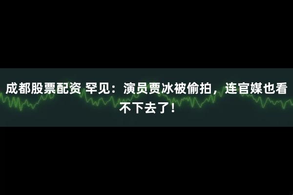 成都股票配资 罕见：演员贾冰被偷拍，连官媒也看不下去了！