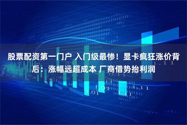 股票配资第一门户 入门级最惨！显卡疯狂涨价背后：涨幅远超成本 厂商借势抬利润