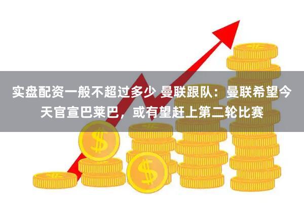 实盘配资一般不超过多少 曼联跟队：曼联希望今天官宣巴莱巴，或有望赶上第二轮比赛